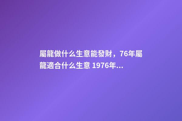 屬龍做什么生意能發財，76年屬龍適合什么生意 1976年屬龍從事什么行業好，1976年屬龍的，一生宜做什么工作-第1張-觀點-玄機派